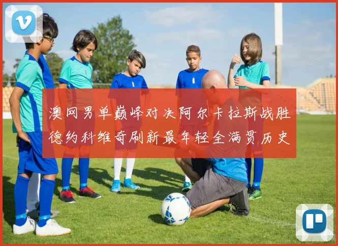 澳网男单巅峰对决阿尔卡拉斯战胜德约科维奇刷新最年轻全满贯历史