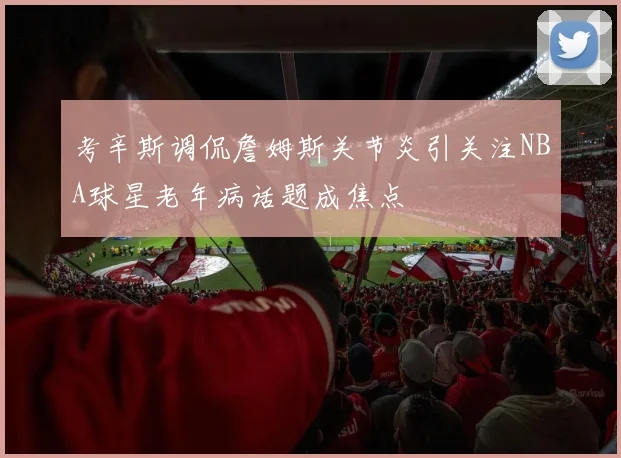 考辛斯调侃詹姆斯关节炎引关注NBA球星老年病话题成焦点