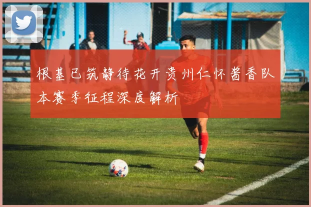 根基已筑静待花开贵州仁怀酱香队本赛季征程深度解析