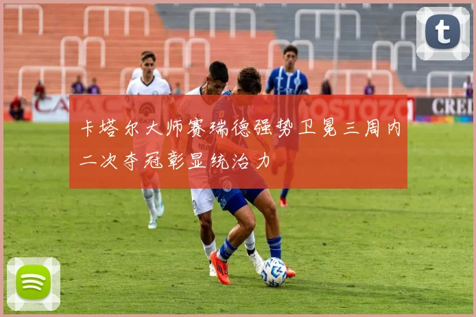 卡塔尔大师赛瑞德强势卫冕三周内二次夺冠彰显统治力