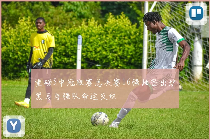 重磅5中冠联赛总决赛16强抽签出炉黑马与强队命运交织