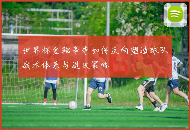 世界杯金靴争夺如何反向塑造球队战术体系与进攻策略