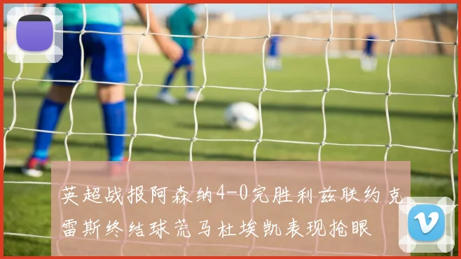 英超战报阿森纳4-0完胜利兹联约克雷斯终结球荒马杜埃凯表现抢眼