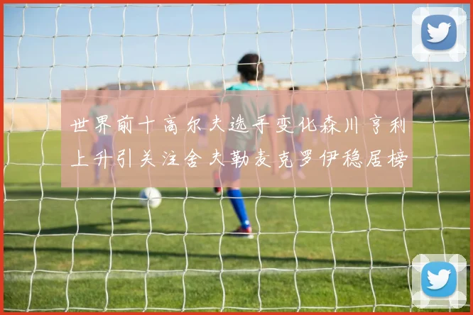 世界前十高尔夫选手变化森川亨利上升引关注舍夫勒麦克罗伊稳居榜首