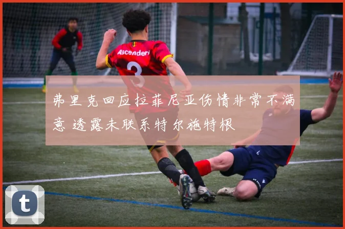 弗里克回应拉菲尼亚伤情非常不满意 透露未联系特尔施特根