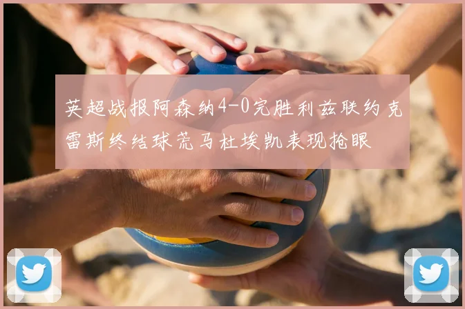 英超战报阿森纳4-0完胜利兹联约克雷斯终结球荒马杜埃凯表现抢眼