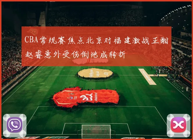 CBA常规赛焦点北京对福建激战正酣赵睿意外受伤倒地成转折