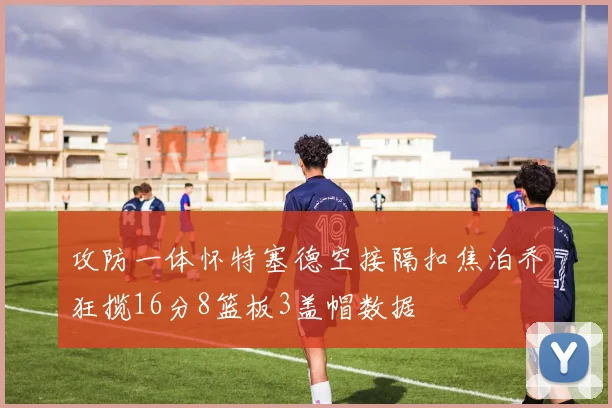 攻防一体怀特塞德空接隔扣焦泊乔狂揽16分8篮板3盖帽数据