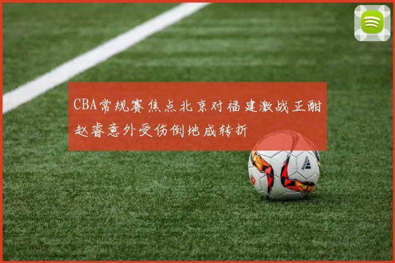 CBA常规赛焦点北京对福建激战正酣赵睿意外受伤倒地成转折