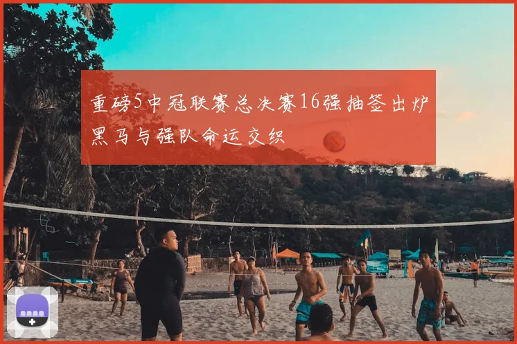 重磅5中冠联赛总决赛16强抽签出炉黑马与强队命运交织