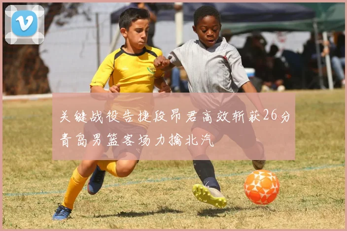 关键战役告捷段昂君高效斩获26分青岛男篮客场力擒北汽